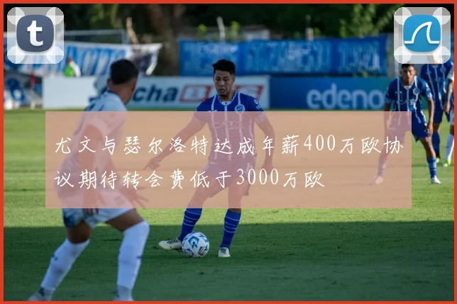 尤文与瑟尔洛特达成年薪400万欧协议期待转会费低于3000万欧
