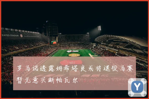 罗马诺透露姆希塔良或将退役马赛暂无意买断帕瓦尔