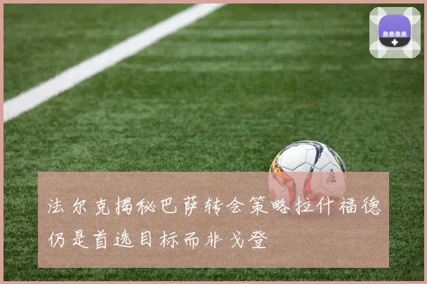 法尔克揭秘巴萨转会策略拉什福德仍是首选目标而非戈登