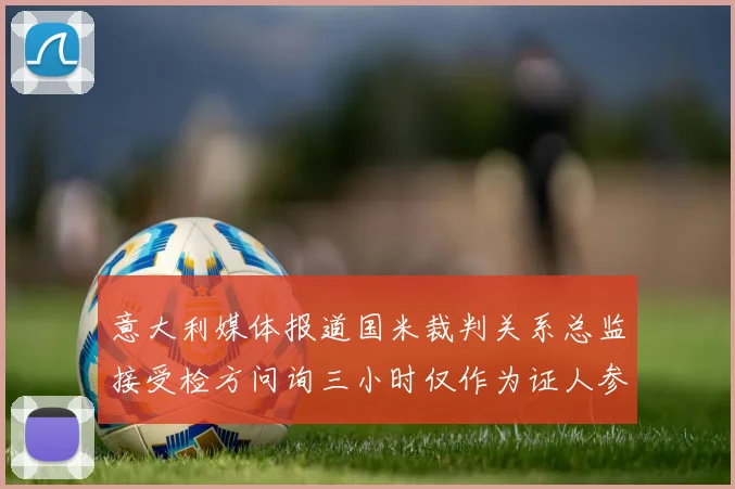 意大利媒体报道国米裁判关系总监接受检方问询三小时仅作为证人参与调查