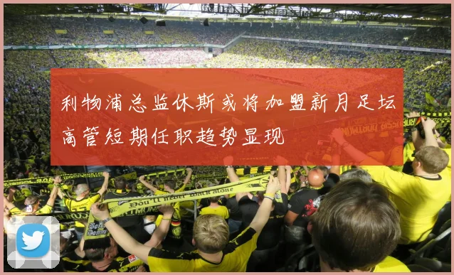 利物浦总监休斯或将加盟新月足坛高管短期任职趋势显现