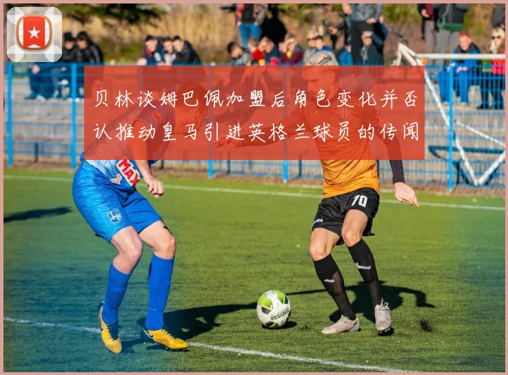 贝林谈姆巴佩加盟后角色变化并否认推动皇马引进英格兰球员的传闻