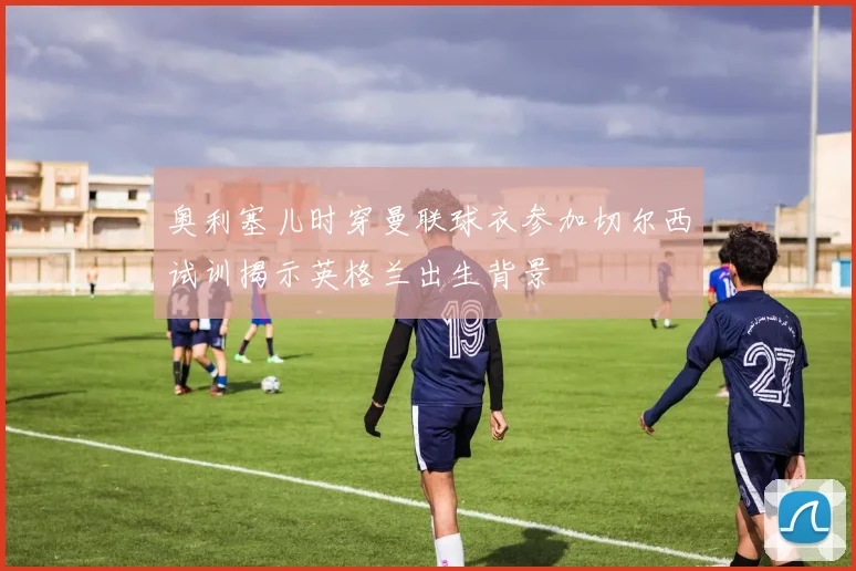 奥利塞儿时穿曼联球衣参加切尔西试训揭示英格兰出生背景