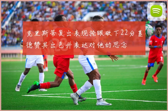 克里斯蒂复出表现抢眼砍下22分基德赞其出色并表达对他的思念