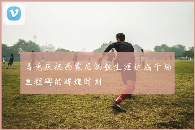 马竞庆祝西蒙尼执教生涯达成千场里程碑的辉煌时刻