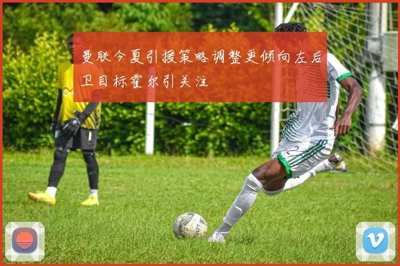 曼联今夏引援策略调整更倾向左后卫目标霍尔引关注
